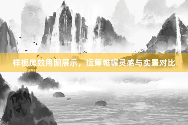 样板房效用图展示，运筹帷幄灵感与实景对比