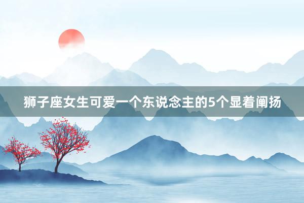狮子座女生可爱一个东说念主的5个显着阐扬