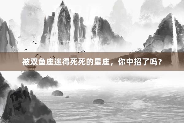 被双鱼座迷得死死的星座，你中招了吗？