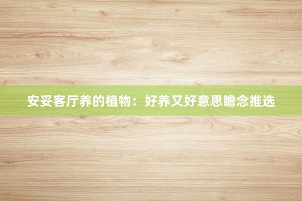 安妥客厅养的植物：好养又好意思瞻念推选
