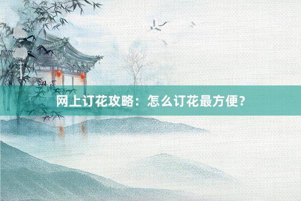 网上订花攻略：怎么订花最方便？