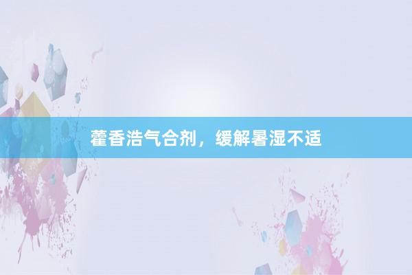 藿香浩气合剂，缓解暑湿不适