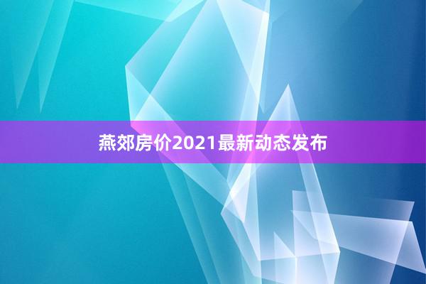 燕郊房价2021最新动态发布